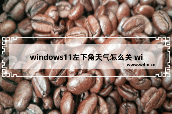 windows11左下角天气怎么关 windows11左下角天气关闭方法