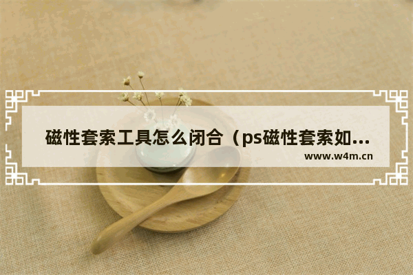 磁性套索工具怎么闭合（ps磁性套索如何抠图）