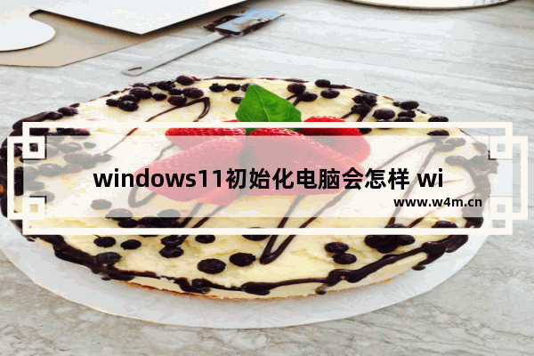 windows11初始化电脑会怎样 windows11初始化电脑有什么影响