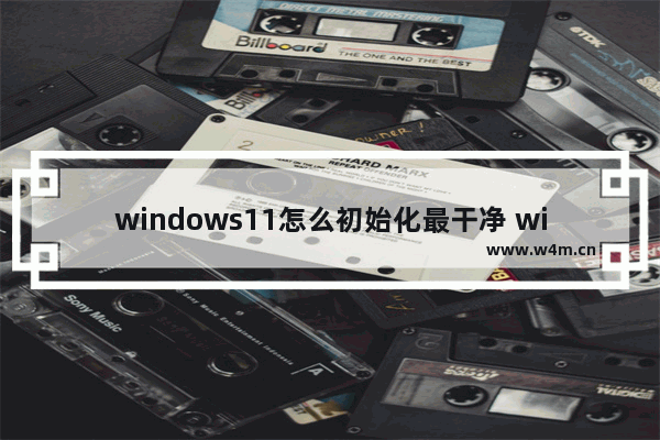 windows11怎么初始化最干净 windows11初始化最干净教程