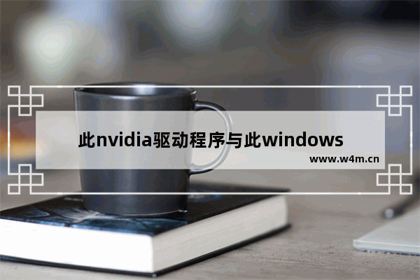 此nvidia驱动程序与此windows版本不兼容怎么办 此nvidia驱动程序与此windows版本不兼容解决办法