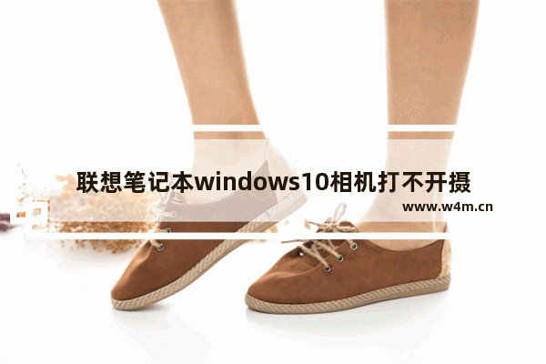 联想笔记本windows10相机打不开摄像头怎么办 联想笔记本windows10相机打不开摄像头解决办法