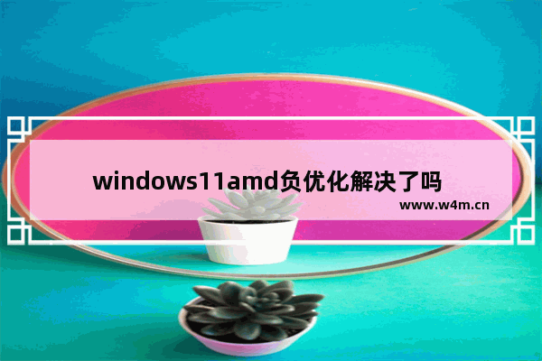 windows11amd负优化解决了吗 windows11amd负优化解决情况介绍