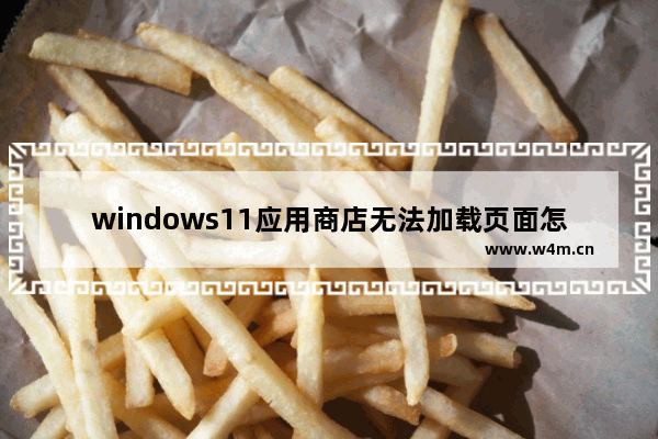 windows11应用商店无法加载页面怎么办 windows11应用商店无法加载页面解决办法