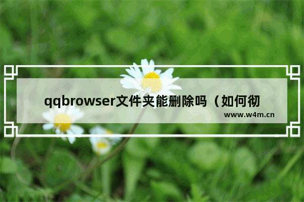 qqbrowser文件夹能删除吗（如何彻底删除手机内的无用文件夹）