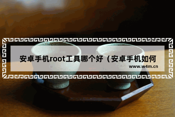 安卓手机root工具哪个好（安卓手机如何一键root）