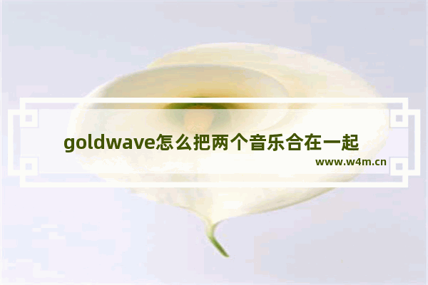 goldwave怎么把两个音乐合在一起 把两段音乐合在一起教程