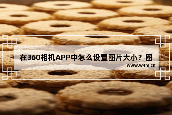 在360相机APP中怎么设置图片大小？图片大小设置方法讲解