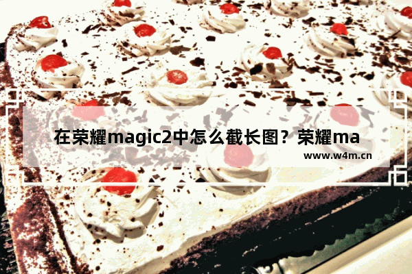 在荣耀magic2中怎么截长图？荣耀magic2截长图的方法讲解