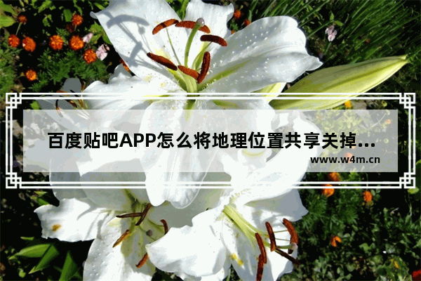 百度贴吧APP怎么将地理位置共享关掉？关闭地理位置共享的方法说明