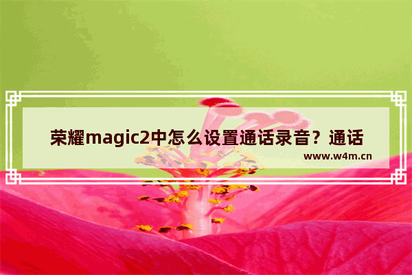 荣耀magic2中怎么设置通话录音？通话录音设置步骤分享