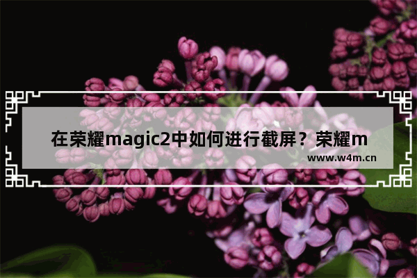 在荣耀magic2中如何进行截屏？荣耀magic2截屏方法介绍