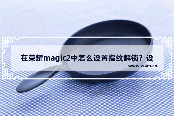 在荣耀magic2中怎么设置指纹解锁？设置指纹解锁的步骤一览