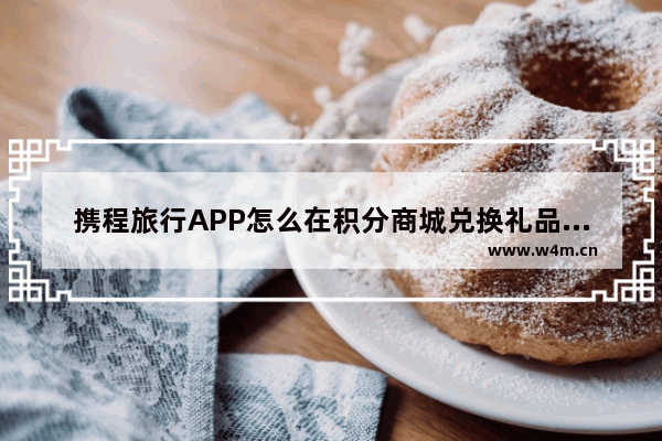 携程旅行APP怎么在积分商城兑换礼品？在积分商城兑换礼品的方法说明