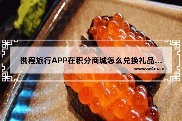 携程旅行APP在积分商城怎么兑换礼品？积分商城兑换礼品的方法介绍