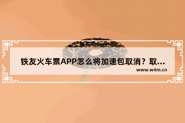 铁友火车票APP怎么将加速包取消？取消加速包的方法介绍