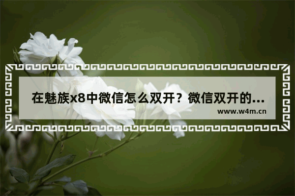 在魅族x8中微信怎么双开？微信双开的操作方法一览