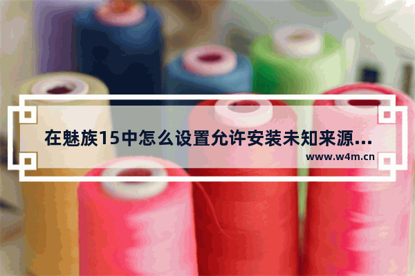 在魅族15中怎么设置允许安装未知来源软件？允许安装未知来源软件设置方法一览