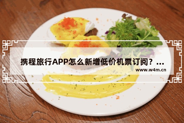 携程旅行APP怎么新增低价机票订阅？新增低价机票订阅的方法介绍