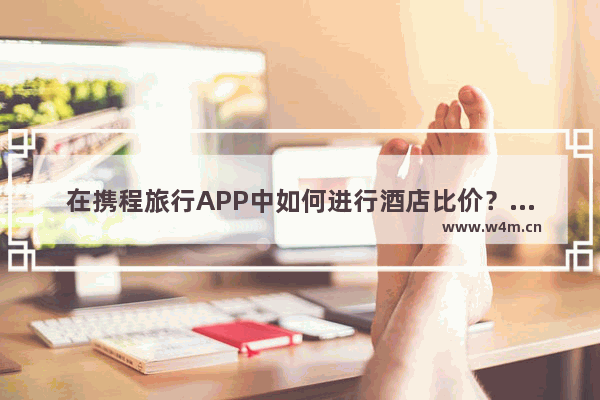 在携程旅行APP中如何进行酒店比价？进行酒店比价的方法讲解