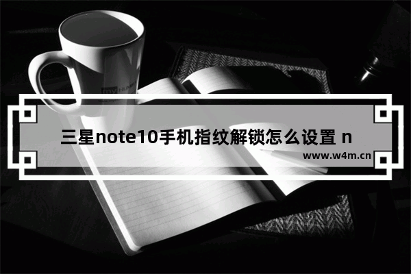 三星note10手机指纹解锁怎么设置 note10指纹解锁设置方法教程