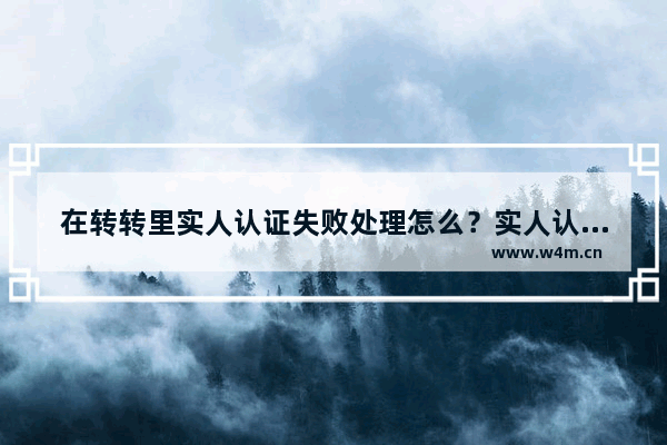 在转转里实人认证失败处理怎么？实人认证失败处理方法说明