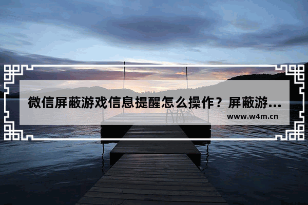 微信屏蔽游戏信息提醒怎么操作？屏蔽游戏信息提醒操作方法介绍