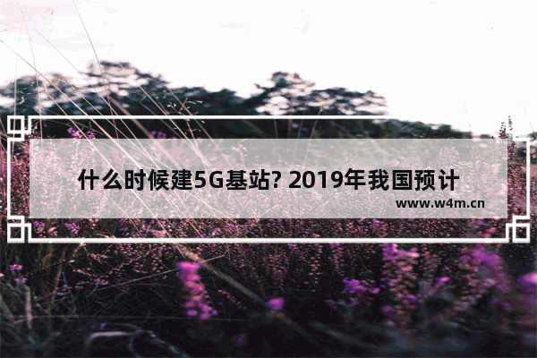 什么时候建5G基站? 2019年我国预计将在50个城市建设超过5万个5G基站？