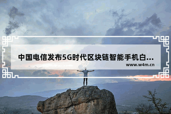 中国电信发布5G时代区块链智能手机白皮书？5G时代区块链智能手机白皮书详情介绍