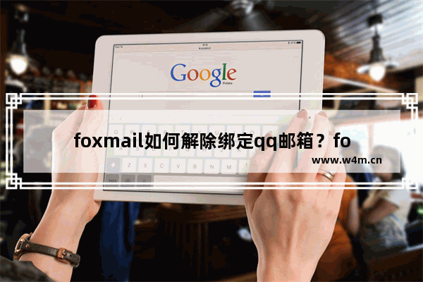 foxmail如何解除绑定qq邮箱？foxmail解除绑定qq邮箱设置方法一览