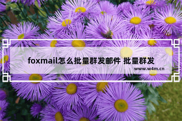 foxmail怎么批量群发邮件 批量群发邮件方式全览