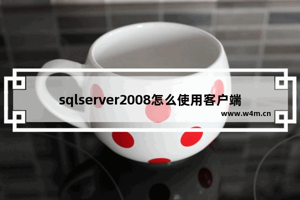 sqlserver2008怎么使用客户端工具 sqlserver2008客户端工具使用方法一览