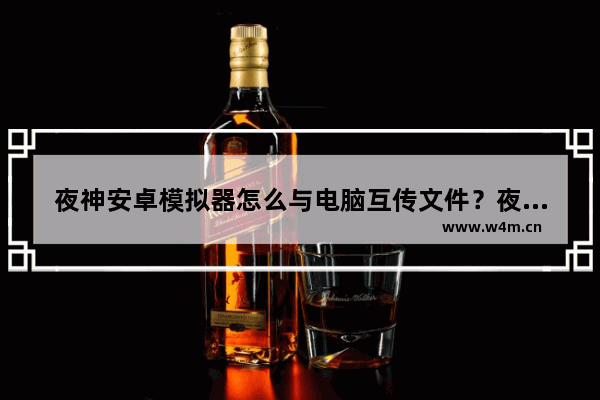 夜神安卓模拟器怎么与电脑互传文件？夜神安卓模拟器与电脑互传文件的步骤说明