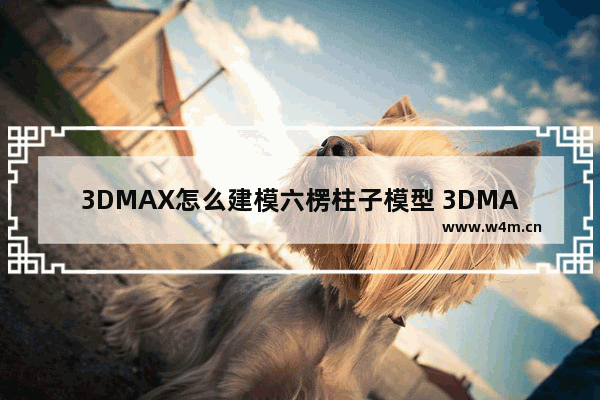 3DMAX怎么建模六楞柱子模型 3DMAX建模六楞柱子模型图文分享