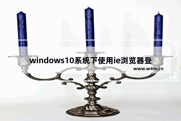 windows10系统下使用ie浏览器登录网银时无法登录怎么解决？解决ie浏览器登录网银时无法登录方法分享