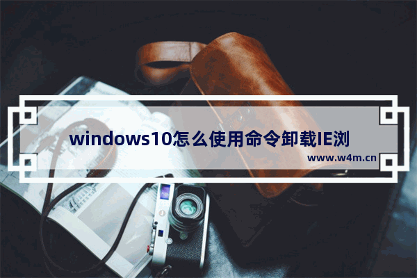 windows10怎么使用命令卸载IE浏览器？使用命令卸载IE浏览器的方法介绍