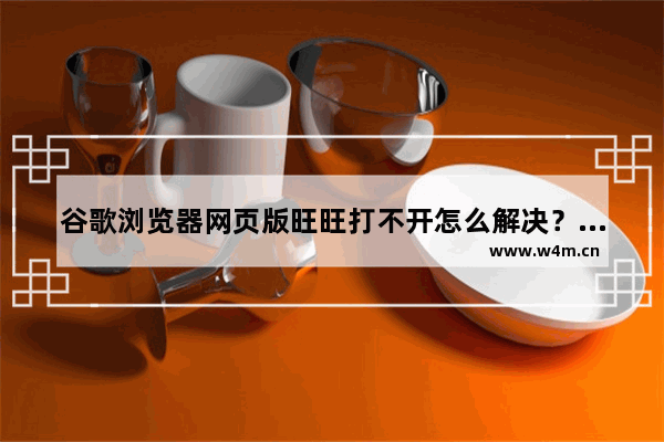 谷歌浏览器网页版旺旺打不开怎么解决？网页版旺旺打不开解决方法介绍