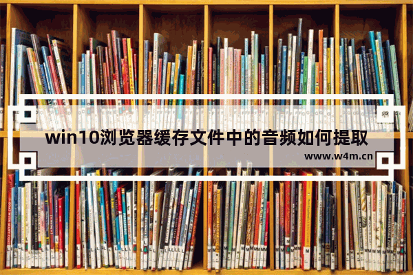 win10浏览器缓存文件中的音频如何提取?提取音频的方法说明