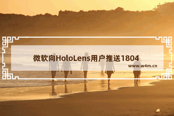 微软向HoloLens用户推送1804 更新并发布两款混合现实应用！