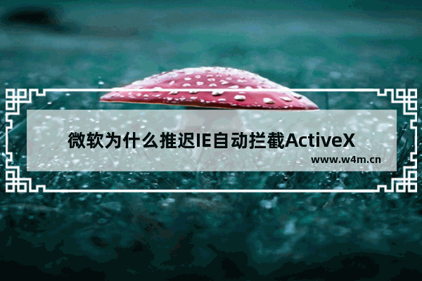 微软为什么推迟IE自动拦截ActiveX控件？ 推迟IE自动拦截ActiveX控件的原因说明