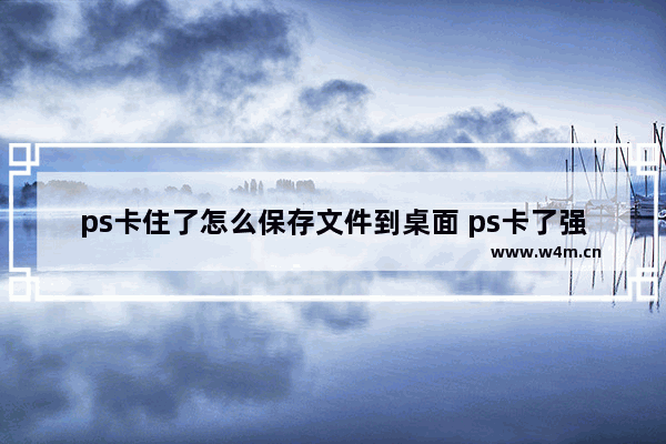 ps卡住了怎么保存文件到桌面 ps卡了强制保存的办法