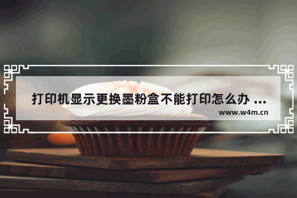 打印机显示更换墨粉盒不能打印怎么办 打印机更换墨粉盒的步骤