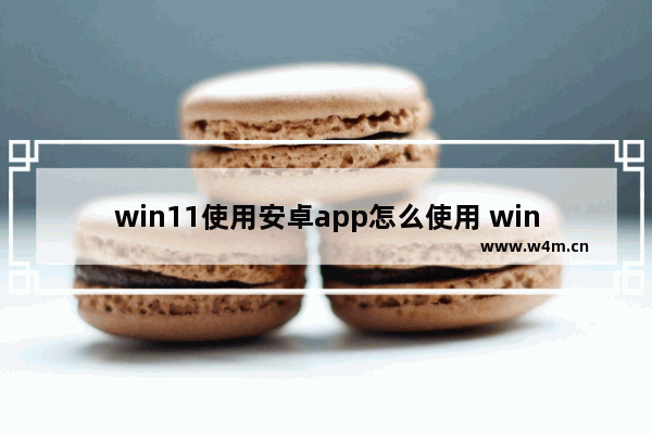 win11使用安卓app怎么使用 win11运行安卓app的办法