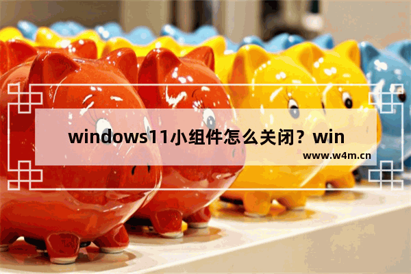 windows11小组件怎么关闭？windows11禁用小组件的方法