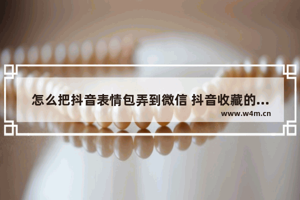 怎么把抖音表情包弄到微信 抖音收藏的表情包保存到手机