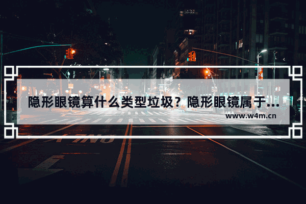 隐形眼镜算什么类型垃圾？隐形眼镜属于可回收垃圾吗？