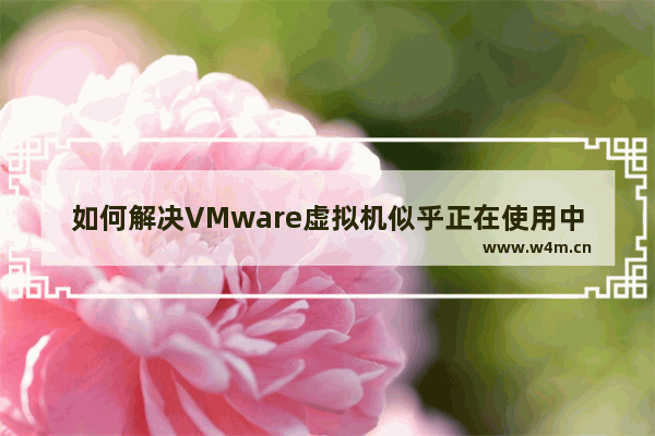 如何解决VMware虚拟机似乎正在使用中