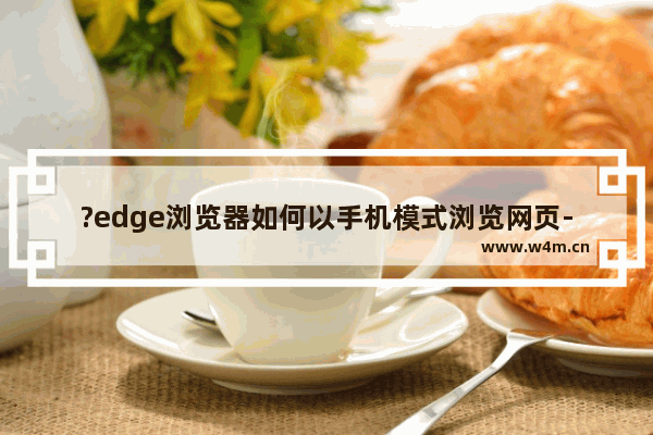 ?edge浏览器如何以手机模式浏览网页-?edge浏览器浏览网页切换手机模式的方法