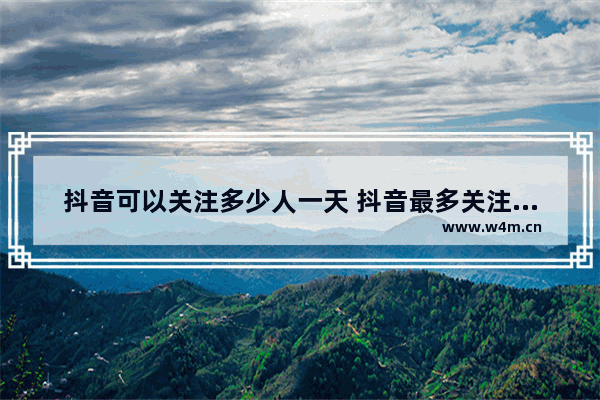 抖音可以关注多少人一天 抖音最多关注上限