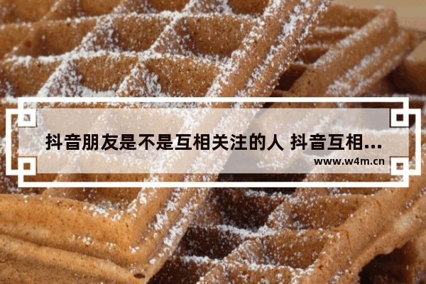 抖音朋友是不是互相关注的人 抖音互相关注人的情况